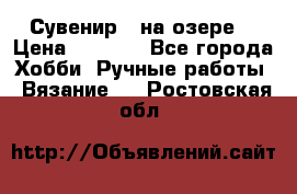 Сувенир “ на озере“ › Цена ­ 1 250 - Все города Хобби. Ручные работы » Вязание   . Ростовская обл.